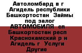 Автоломбард в г. Агидель республики Башкортостан. Займы под залог АВТОМОБИЛЯ (сп - Башкортостан респ., Краснокамский р-н, Агидель г. Услуги » Другие   